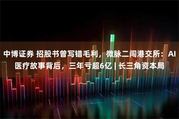 中博证券 招股书曾写错毛利，微脉二闯港交所：AI医疗故事背后，三年亏超6亿 | 长三角资本局